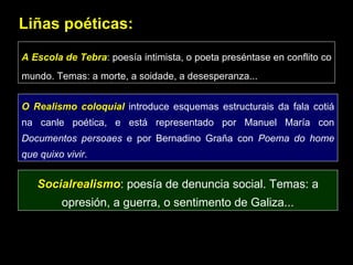 Liñas poéticas: A Escola de Tebra : poesía intimista, o poeta preséntase en conflito co mundo. Temas: a morte, a soidade, a desesperanza... O Realismo coloquial  introduce esquemas estructurais da fala cotiá na canle poética, e está representado por Manuel María con  Documentos persoaes  e por Bernadino Graña con  Poema do home que quixo vivir . Socialrealismo : poesía de denuncia social. Temas: a opresión, a guerra, o sentimento de Galiza... 