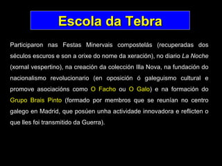 Escola da Tebra Participaron nas Festas Minervais compostelás (recuperadas dos séculos escuros e son a orixe do nome da xeración), no diario  La Noche  (xornal vespertino), na creación da colección Illa Nova, na fundación do nacionalismo revolucionario (en oposición ó galeguismo cultural e promove asociacións como  O Facho  ou  O Galo ) e na formación do  Grupo Brais Pinto  (formado por membros que se reunían no centro galego en Madrid, que posúen unha actividade innovadora e reflicten o que lles foi transmitido da Guerra).   
