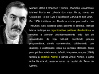 Manuel María Fernández Teixeiro, chamado unicamente Manuel María na cuberta dos seus libros, naceu en Outeiro de Rei en 1929 e faleceu na Coruña no ano 2004. En 1958 instálase en Monforte como procurador dos Tribunais. Nos axitados anos sesenta e setenta, Manuel María participa en  organizacións políticas clandestinas , e empeza a atender voluntariosamente todo tipo de necesidades de tipo cultural: escribindo poesía programática, dando conferencias, colaborando con músicos e explorando todos os xéneros literarios, tanto para público adulto como infantil. Naqueles tempos (1969) fundou a  editorial Xistral  a canda Ánxel Xohán, e abriu unha libraría do mesmo nome na capital da Terra de Lemos. 