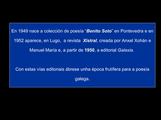 En 1949 nace a colección de poesía “ Benito Soto ” en Pontevedra e en 1952 aparece, en Lugo,  a revista  Xistral , creada por Anxel Xohán e Manuel María e, a partir de  1950 , a editorial  Galaxia.   Con estas vías editoriais ábrese unha época frutífera para a poesía galega. 