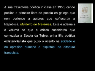 A súa traxectoria poética iníciase en 1950, cando publica o primeiro libro de poesía en galego que non pertence a autores que coñeceran a República,  Muiñeiro de brétemas . Este é ademais o volume co que a crítica considerou que comezaba a Escola da Tebra, unha liña poética  existencialista  que puxo o acento na  soidade e na opresión humana e espiritual da ditadura franquista.  