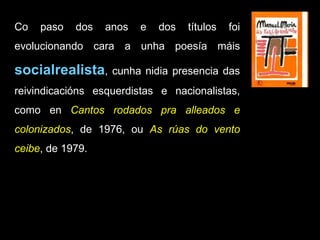 Co paso dos anos e dos títulos foi evolucionando cara a unha poesía máis  socialrealista , cunha nidia presencia das reivindicacións esquerdistas e nacionalistas, como en  Cantos rodados pra alleados e colonizados , de 1976, ou  As rúas do vento ceibe , de 1979. 