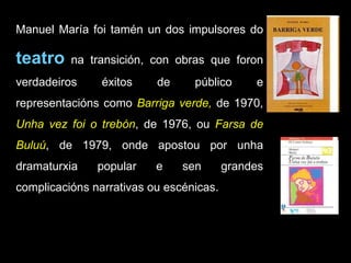 Manuel María foi tamén un dos impulsores do  teatro  na transición, con obras que foron verdadeiros éxitos de público e representacións como  Barriga verde,  de 1970,  Unha vez foi o trebón , de 1976, ou  Farsa de Buluú , de 1979, onde apostou por unha dramaturxia popular e sen grandes complicacións narrativas ou escénicas. 