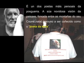 É un dos poetas máis persoais da posguerra. A súa novidosa visión da paisaxe, forxada entre as montañas do seu Courel natal, levouno a ser coñecido como o “ poeta da terra ”.  
