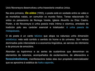Uxío Novoneyra desenvolveu unha traxectoria creativa única. Na obra primeira,  Os eidos   (1955), o poeta está en soidade entre os vales e as montañas natais, en comuñón co mundo físico. Tense relacionado  Os eidos  co paisaxismo de Noriega Varela, Iglesia Alvariño ou Díaz Castro. Porén, a de Novoneyra é unha poesía máis íntima e cósmica, arredada da tradición polo seu carácter esencial e totalizador:  é unha poesía da metapaisaxe .  O do poeta é un canto  telúrico  que atopa na natureza unha dimensión  ontolóxica : nela está contido o sentido do home e do universo. Son versos dominados pola intensidade e a economía lingüística, ao servizo do intimismo e da procura de emocións. Abondan os topónimos e as series de sustantivos que denominan os elementos da natureza, acompañados de exclamacións, de aliteracións e  fonosimbolismos , manifestacións todas elas dun propósito esencializador que se aproxima á estética do  haiku  xaponés .  