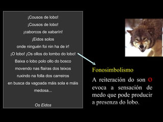 ¡Cousos de lobo! ¡Cousos de lobo! ¡caborcos de xabarín! ¡Eidos solos onde ninguén foi nin ha de ir! ¡O lobo! ¡Os ollos do lombo do lobo! Baixa o lobo polo ollo do bosco movendo nas flairas dos teixos ruxindo na folla dos carreiros en busca da vagoada máis sola e máis medosa... Os Eidos Fonosimbolismo A reiteración do son  o  evoca a sensación de medo que pode producir a presenza do lobo. 