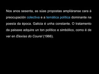 Nos anos sesenta, as súas propostas ampliáranse cara á preocupación  colectiva  e a  temática política  dominante na poesía da época. Galicia é unha constante. O tratamento da paisaxe adquire un ton político e simbólico, como é de ver en  Elexías do Courel  (1966).  