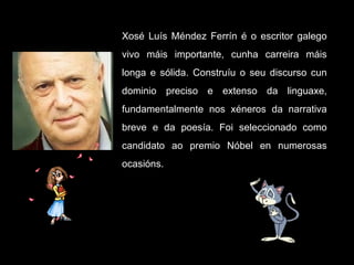 Xosé Luís Méndez Ferrín é o escritor galego vivo máis importante, cunha carreira máis longa e sólida. Construíu o seu discurso cun dominio preciso e extenso da linguaxe, fundamentalmente nos xéneros da narrativa breve e da poesía. Foi seleccionado como candidato ao premio Nóbel en numerosas ocasións.  