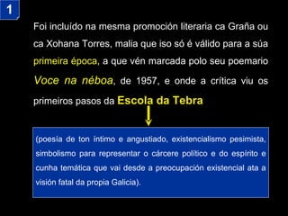 Foi incluído na mesma promoción literaria ca Graña ou ca Xohana Torres, malia que iso só é válido para a súa  primeira época , a que vén marcada polo seu poemario  Voce na néboa , de 1957, e onde a crítica viu os primeiros pasos da  Escola da Tebra ( poesía de ton íntimo e angustiado,  existencialismo pesimista, simbolismo para representar o cárcere político e do espírito  e cunha temática que vai desde a preocupación existencial ata a visión fatal da propia Galicia) . 1 