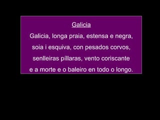 Galicia Galicia, longa praia, estensa e negra, soia i esquiva, con pesados corvos, senlleiras píllaras, vento coriscante e a morte e o baleiro en todo o longo. 