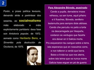 Porén, a praxe política levouno, deixando atrás a paréntese dos sesenta, ao   socialrealismo  máis elaborado e máis explicitamente partidario: desa fase son  Antoloxía popular , de 1972, asinado como  Heriberto Bens , e  Sirventés pola destrución de Occitania , de 1975.  Para Alexandre Bóveda, asasinado Cando a pupila, derradeira imaxe refrexou, xa sen lume, aquil piñeiro e ti ficaches, Bóveda, senlleiro testemuña para sempre diste aldraxe. Cando che percutiu no peito a torta ira descarregada por Hespaña, coidaron os verdugos que fazaña era deixar en ti Galicia morta. Pro esqueceron teu sangue sobre a terra, ista esperanza que en nosoutros corre, e non tolleron a verdá que berra. Baixo a lívida luz que nos aterra, sobre ista teima que xa nunca morre Galicia hase erguer en pé de guerra 2 