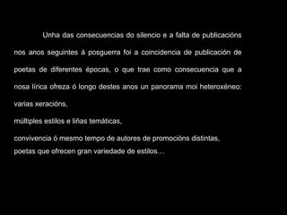 Unha das consecuencias do silencio e a falta de publicacións nos anos seguintes á posguerra foi a coincidencia de publicación de poetas de diferentes épocas, o que trae como consecuencia que a nosa lírica ofreza ó longo destes anos un panorama moi heteroxéneo: varias xeracións,  múltiples estilos e liñas temáticas,  convivencia ó mesmo tempo de autores de promocións distintas,  poetas que ofrecen gran variedade de estilos…  