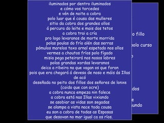 nas Illas cando chove hai asobíos secos e un alustre espiral que se enguedella dentro da memoria aparición agora da serpenta na peneda nos fondais do soño vós mulleres estades no intre alto de pari-lo fillo e ela espreita alí nos choros urros castañetas de dentes feces polo curso e cómo vos torcedes arrótavos o dentro un agurgullo mesto rachan panos de baixo afeas lumes coiteladas froles invádenvos a vida e corgas de negror manan de afeito e cómo vos torcedes no seguro segredo dos paridoiros escusados nos profundos da bouza a cobra aperta a cobra cingue espreme cos seus aneis os ventres das femias do mundo iluminados por dentro iluminados e cómo vos torcedes e vén de noite a cobra polo luar que é cousa das mulleres sitio da cobra dos grandes ollos á percura do leite e mais dos tetos a cobra trai a cría pro logo levaranos de morte morrida polas poulas do frío alén das serras pómulos marelos toxo arnal espetado nos ollos vermes a choutos fríos polo fígado misia pega peteirará nos nosos labres polas grandas xordas levaranos deica a ribeira na que vagan os que foron pois que era chegará á devesa de noso e máis ás Illas de acó deseñada no peito dos fillos dos señores de lonxe (coido que con ocre) a cobra nunca empeza nin falece a cobra está nas Illas vixiando se asobiar as vidas son segadas se alampa a vista nace toda cousa eu son a cobra de todas as Esposas que desovan no mar igual ca os ríos.  
