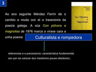 Ao ano seguinte Méndez Ferrín dá o cambio e muda con el a traxectoria da poesía galega. A súa  Con pólvora e magnolias  de 1976 marca a viraxe cara a unha poesía 3 Culturalista e rompedora referencias e o preciosismo: característica fundamental,  sen por iso carecer dun mestísimo pouso ideolóxico. 