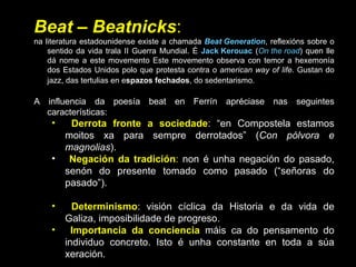 Beat  –  Beatnicks :  na literatura estadounidense existe a chamada  Beat Generation , reflexións sobre o sentido da vida trala II Guerra Mundial. É  Jack Kerouac  ( On the road ) quen lle dá nome a este movemento Este movemento observa con temor a hexemonía dos Estados Unidos polo que protesta contra o  american way of life . Gustan do jazz, das tertulias en e spazos fechados , do sedentarismo.   A influencia da poesía beat en Ferrín apréciase nas seguintes características: Derrota fronte a sociedade : “en Compostela estamos moitos xa para sempre derrotados” ( Con pólvora e magnolias ). Negación da tradición :  non é unha negación do pasado, senón do presente tomado como pasado (“señoras do pasado”). Determinismo : visión cíclica da Historia e da vida de Galiza, imposibilidade de progreso.  Importancia da conciencia   máis ca do pensamento do individuo concreto. Isto é unha constante en toda a súa xeración. Obsesión coa morte , un dos seus temas fundamentais ( Con pólvora e magnolias ). 