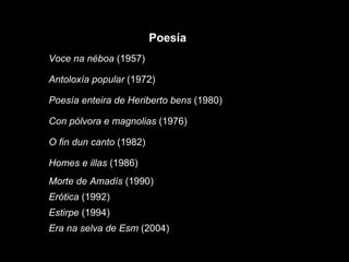 Era na selva de Esm  (2004) Estirpe  (1994) Erótica  (1992) Morte de Amadís  (1990) Homes e illas  (1986) O fin dun canto  (1982) Con pólvora e magnolias  (1976) Poesía enteira de Heriberto bens  (1980) Antoloxía popular  (1972) Voce na néboa  (1957) Poesía 