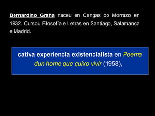 Bernardino Graña   naceu en Cangas do Morrazo en 1932. Cursou Filosofía e Letras en Santiago, Salamanca e Madrid.  cativa experiencia existencialista  en  Poema dun home que quixo vivir   (1958),  