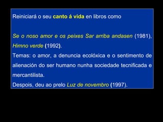 Reiniciará o seu  canto á vida  en libros como Se o noso amor e os peixes Sar arriba andasen   (1981),   Himno verde  ( 1992 ) . Temas: o amor, a denuncia ecolóxica e o sentimento de alienación do ser humano nunha sociedade tecnificada e mercantilista.  Despois, deu ao prelo   Luz de novembro  ( 1997).  
