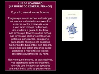 LUZ DE NOVEMBRO (NA MORTE DO XENERAL FRANCO) E, por fin, xeneral, xa vas fedendo. E agora que os carunchos, as lombrigas, os vermes, as bacterias en exércitos avanzan contra ti baixo da terra e van furar voraces na fermosa, rica madeira e guata do teu leito, nós temos que facernos outros bichos, nós temos que afiar uns dentes irtos, potentes, penetrantes, para roerte, para acabar contigo e cos soldados na inercia das túas ordes, sen cerebro. Nós temos que saber erguer os puños pechados e moi fortes ós fociños dos ogros axudantes do teu reino. Non vale que ti mesmo, os teus esbirros, vos agachedes baixo os crucifixos, non vale que finxades ser apóstolos ou santos baixo palio ou pobres vellos.  