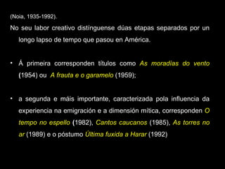 (Noia, 1935-1992). No seu labor creativo distínguense dúas etapas separados por un longo lapso de tempo que pasou en América. Á primeira corresponden títulos como  As moradías do vento  ( 1954) ou  A frauta e o garamelo   (1959);  a segunda e máis importante, caracterizada pola influencia da experiencia na emigración e a dimensión mítica, corresponden  O tempo no espello  ( 1982),  Cantos caucanos   (1985),  As torres no ar   (1989) e o póstumo  Última fuxida a Harar  (1992) 