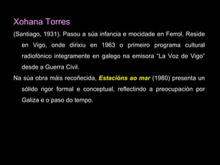 Xohana Torres (Santiago, 1931).  Pasou a súa infancia e mocidade en Ferrol. Reside en Vigo, onde dirixiu en 1963 o primeiro programa cultural radiofónico integramente en galego na emisora “La Voz de Vigo” desde a Guerra Civil. Na súa obra máis recoñecida,   Estacións ao mar  ( 1980) presenta un sólido rigor formal e conceptual, reflectindo a preocupación por Galiza e o paso do tempo.  