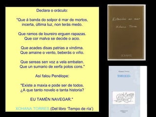 Declara o oráculo:   "Que á banda do solpor é mar de mortos, incerta, última luz, non terás medo.   Que ramos de loureiro erguen rapazas. Que cor malva se decide o acio.   Que acades disas patrias a vindima. Que amaine o vento, beberás o viño.   Que sereas sen voz a vela embaten. Que un sumario de xerfa polos cons."   Así falou Penélope:   "Existe a maxia e pode ser de todos. ¿A que tanto novelo e tanta historia?   EU TAMÉN NAVEGAR."       XOHANA TORRES  (Del libro ‘Tempo de ría’) 