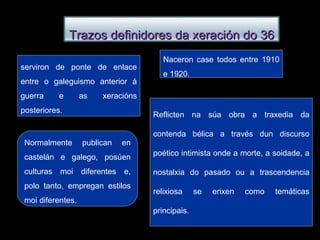 Naceron case todos entre 1910 e 1920. serviron de ponte de enlace entre o galeguismo anterior á guerra e as xeracións posteriores. Reflicten na súa obra a traxedia da contenda bélica a través dun discurso poético intimista onde a morte, a soidade, a nostalxia do pasado ou a trascendencia relixiosa se erixen como temáticas principais. Normalmente publican en castelán e galego, posúen culturas moi diferentes e, polo tanto, empregan estilos moi diferentes. Trazos definidores da xeración do 36 