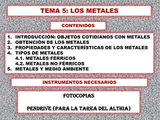TEMA 5: LOS METALES

                 CONTENIDOS

1. INTRODUCCIÓN: OBJETOS COTIDIANOS CON METALES
2. OBTENCIÓN DE LOS METALES
3. PROPIEDADES Y CARACTERÍSTICAS DE LOS METALES
4. TIPOS DE METALES
   4.1. METALES FÉRRICOS
   4.2. METALES NO FÉRRICOS
5. METALES Y MEDIO AMBIENTE


           INSTRUMENTOS NECESARIOS


                  FOtoCOPIAS

      Pendrive (para la TAREA DEL ALTHIA)
                                              1
 