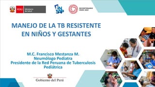 MANEJO DE LA TB RESISTENTE
EN NIÑOS Y GESTANTES
M.C. Francisco Mestanza M.
Neumólogo Pediatra
Presidente de la Red Peruana de Tuberculosis
Pediátrica
 