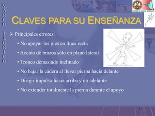 11
 Principales errores:
• No apoyar los pies en línea recta
• Acción de brazos sólo en plano lateral
• Tronco demasiado inclinado
• No bajar la cadera al llevar pierna hacia delante
• Dirigir impulso hacia arriba y no adelante
• No extender totalmente la pierna durante el apoyo
CLAVES PARA SU ENSEÑANZA
 