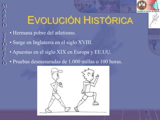 3
EVOLUCIÓN HISTÓRICA
• Hermana pobre del atletismo.
• Surge en Inglaterra en el siglo XVIII.
• Apuestas en el siglo XIX en Europa y EE.UU.
• Pruebas desmesuradas de 1.000 millas o 100 horas.
 