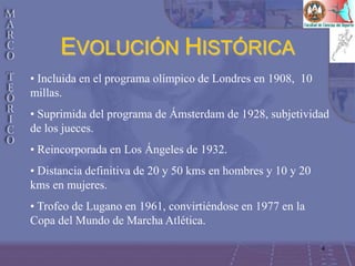 4
EVOLUCIÓN HISTÓRICA
• Incluida en el programa olímpico de Londres en 1908, 10
millas.
• Suprimida del programa de Ámsterdam de 1928, subjetividad
de los jueces.
• Reincorporada en Los Ángeles de 1932.
• Distancia definitiva de 20 y 50 kms en hombres y 10 y 20
kms en mujeres.
• Trofeo de Lugano en 1961, convirtiéndose en 1977 en la
Copa del Mundo de Marcha Atlética.
 