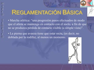 5
• Marcha atlética: “una progresión pasos efectuados de modo
que el atleta se mantenga en contacto con el suelo, a fin de que
no se produzca pérdida de contacto visible (a simple vista)”.
• La pierna que avanza tiene que estar recta, (es decir, no
doblada por la rodilla), al menos un momento.
REGLAMENTACIÓN BÁSICA
 