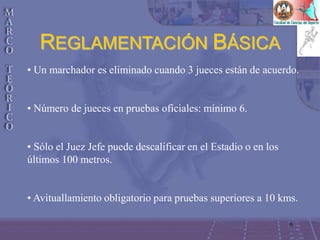 6
• Un marchador es eliminado cuando 3 jueces están de acuerdo.
• Número de jueces en pruebas oficiales: mínimo 6.
• Sólo el Juez Jefe puede descalificar en el Estadio o en los
últimos 100 metros.
• Avituallamiento obligatorio para pruebas superiores a 10 kms.
REGLAMENTACIÓN BÁSICA
 