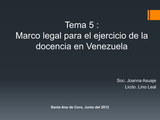 Tema 5 :
Marco legal para el ejercicio de la
docencia en Venezuela
Soc. Joanna Asuaje
Licdo. Lino Leal
Santa Ana de Coro, Junio del 2012
 