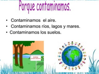 Contaminamos  el aire. Contaminamos ríos, lagos y mares. Contaminamos los suelos. Porque contaminamos. 