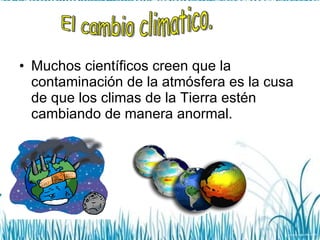 Muchos científicos creen que la contaminación de la atmósfera es la cusa de que los climas de la Tierra estén cambiando de manera anormal. El cambio climatico. 