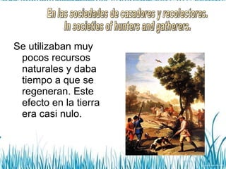 Se utilizaban muy pocos recursos naturales y daba tiempo a que se regeneran. Este efecto en la tierra era casi nulo. En las sociedades de cazadores y recolectores. In societies of hunters and gatherers. 