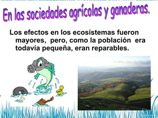 Los efectos en los ecosistemas fueron mayores,  pero, como la población  era todavía pequeña, eran reparables. En las sociedades agrícolas y ganaderas. 