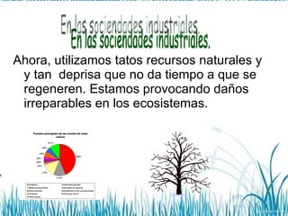 Ahora, utilizamos tatos recursos naturales y y tan  deprisa que no da tiempo a que se regeneren. Estamos provocando daños irreparables en los ecosistemas. En las sociendades industriales. 