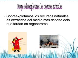 Sobreexplotamos los recursos naturales  es extraerlos del medio mas deprisa delo que tardan en regenerarse. Porque sobreexplotamos los recursos naturales. 