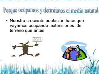 Nuestra creciente población hace que vayamos ocupando  extensiones  de terreno que antes  Porque ocupamos y dertruimos el medio natural. 