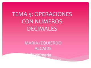 TEMA 5: OPERACIONES
CON NUMEROS
DECIMALES
MARÍA IZQUIERDO
ALCAIDE
5º de primaria
2014/2015
 