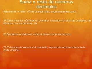 Suma y resta de números
decimales
Para sumar o restar números decimales, seguimos estos pasos.

1º Colocamos los números en columna, haciendo coincidir las unidades, las
décimas con las décimas, etc.

2º Sumamos o restamos como si fueran números enteros.

3º Colocamos la coma en el resultado, separando la parte entera de la
parte decimal

 