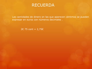 RECUERDA
Las cantidades de dinero en las que aparecen céntimos se pueden
expresar en euros con números decimales .

2€ 75 cent = 2,75€

 