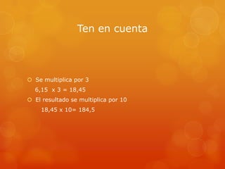 Ten en cuenta

 Se multiplica por 3
6,15 x 3 = 18,45
 El resultado se multiplica por 10

18,45 x 10= 184,5

 