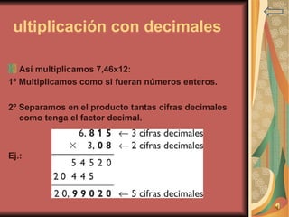 Multiplicación con decimales    Así multiplicamos 7,46x12: 1º Multiplicamos como si fueran números enteros. 2º Separamos en el producto tantas cifras decimales como tenga el factor decimal. Ej.:  