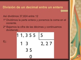 División de un decimal entre un entero Así dividimos 37,824 entre 12  1º Dividimos la parte entera y ponemos la coma en el cociente. 2º Bajamos la cifra de las décimas y continuamos dividiendo . Ej.: 
