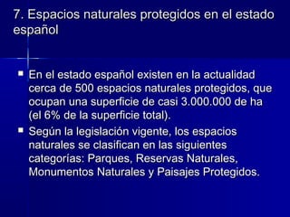 7. Espacios naturales protegidos en el estado7. Espacios naturales protegidos en el estado
españolespañol
  
 En el estado español existen en la actualidadEn el estado español existen en la actualidad
cerca de 500 espacios naturales protegidos, quecerca de 500 espacios naturales protegidos, que
ocupan una superficie de casi 3.000.000 de haocupan una superficie de casi 3.000.000 de ha
(el 6% de la superficie total).(el 6% de la superficie total).
 Según la legislación vigente, los espaciosSegún la legislación vigente, los espacios
naturales se clasifican en las siguientesnaturales se clasifican en las siguientes
categorías: Parques, Reservas Naturales,categorías: Parques, Reservas Naturales,
Monumentos Naturales y Paisajes Protegidos.Monumentos Naturales y Paisajes Protegidos.
 