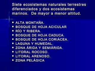 Siete ecosistemas naturales terrestresSiete ecosistemas naturales terrestres
diferenciados y dos ecosistemasdiferenciados y dos ecosistemas
marinos. De mayor a menor altitud.marinos. De mayor a menor altitud.
 ALTA MONTAÑAALTA MONTAÑA..
 BOSQUE DE HOJA ACICULARBOSQUE DE HOJA ACICULAR
 RÍO Y RIBERARÍO Y RIBERA..
 BOSQUE DE HOJA CADUCABOSQUE DE HOJA CADUCA ..
 BOSQUE DE HOJA CORIÁCEABOSQUE DE HOJA CORIÁCEA ..
 LAGUNA Y HUMEDALLAGUNA Y HUMEDAL..
 ZONA ÁRIDA Y SEMIÁRIDAZONA ÁRIDA Y SEMIÁRIDA ..
 LITORAL ROCOSOLITORAL ROCOSO ..
 LITORAL ARENOSO.LITORAL ARENOSO.
 ZONA PELÁGICAZONA PELÁGICA
 